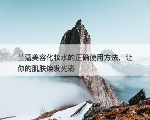 兰蔻美容化妆水的正确使用方法，让你的肌肤焕发光彩-图1