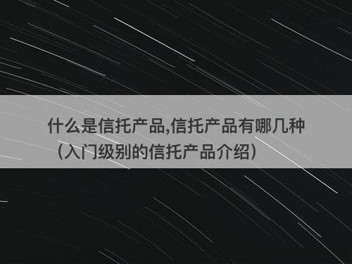 什么是信托产品,信托产品有哪几种（入门级别的信托产品介绍）