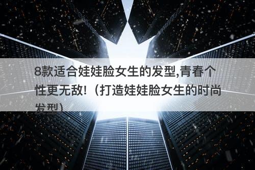 8款适合娃娃脸女生的发型,青春个性更无敌!（打造娃娃脸女生的时尚发型）
