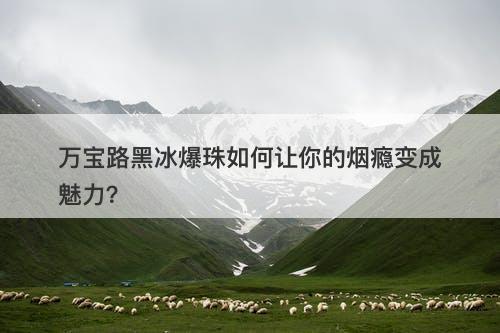 万宝路黑冰爆珠如何让你的烟瘾变成魅力？