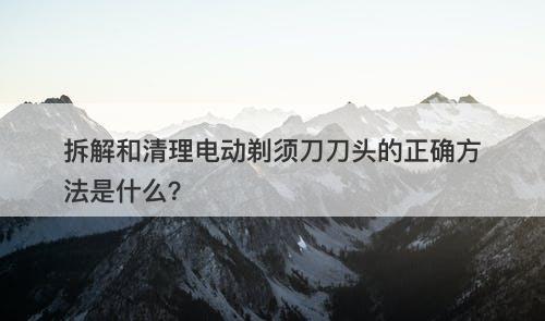 拆解和清理电动剃须刀刀头的正确方法是什么？