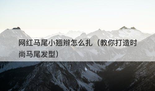 网红马尾小翘辫怎么扎（教你打造时尚马尾发型）