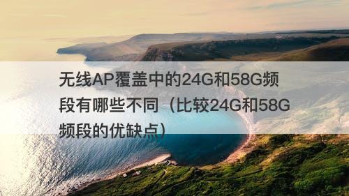 无线AP覆盖中的24G和58G频段有哪些不同（比较24G和58G频段的优缺点）