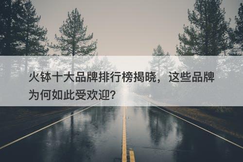 火钵十大品牌排行榜揭晓，这些品牌为何如此受欢迎？