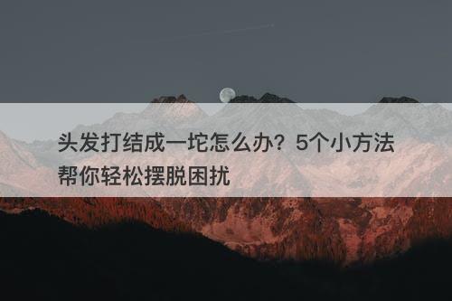 头发打结成一坨怎么办？5个小方法帮你轻松摆脱困扰