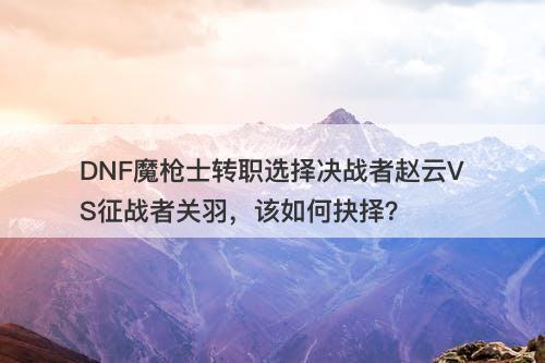 DNF魔枪士转职选择决战者赵云VS征战者关羽，该如何抉择？