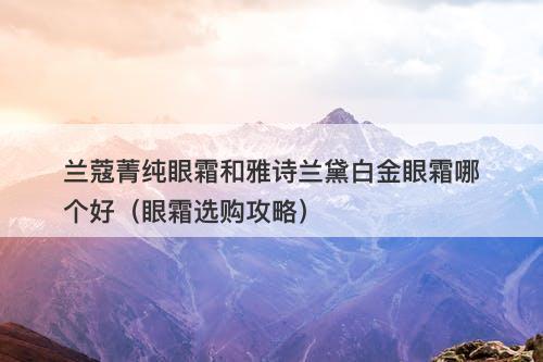 兰蔻菁纯眼霜和雅诗兰黛白金眼霜哪个好（眼霜选购攻略）
