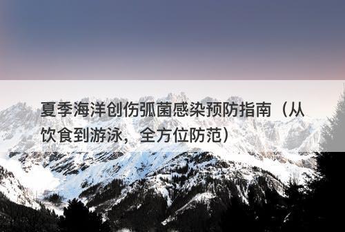 夏季海洋创伤弧菌感染预防指南（从饮食到游泳，全方位防范）