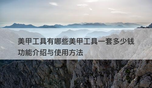 美甲工具有哪些美甲工具一套多少钱功能介绍与使用方法