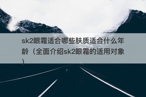 sk2眼霜适合哪些肤质适合什么年龄（全面介绍sk2眼霜的适用对象）