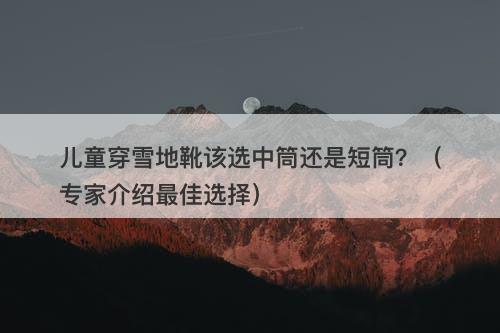 儿童穿雪地靴该选中筒还是短筒？（专家介绍最佳选择）