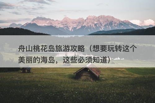 舟山桃花岛旅游攻略（想要玩转这个美丽的海岛，这些必须知道）