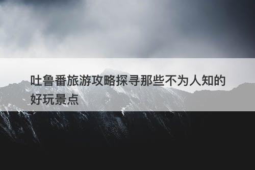 吐鲁番旅游攻略探寻那些不为人知的好玩景点