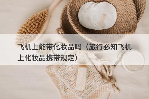飞机上能带化妆品吗（旅行必知飞机上化妆品携带规定）