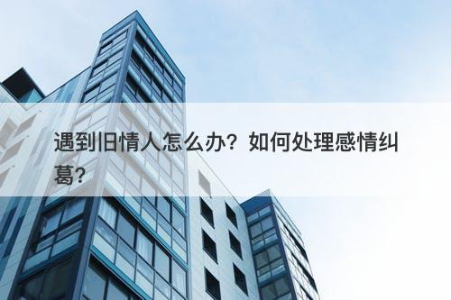 遇到旧情人怎么办？如何处理感情纠葛？