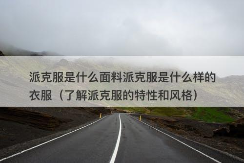 派克服是什么面料派克服是什么样的衣服（了解派克服的特性和风格）
