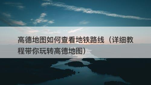 高德地图如何查看地铁路线（详细教程带你玩转高德地图）