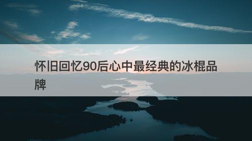 怀旧回忆90后心中最经典的冰棍品牌
