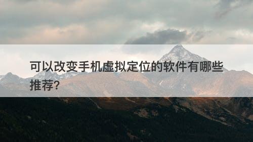 可以改变手机虚拟定位的软件有哪些推荐？