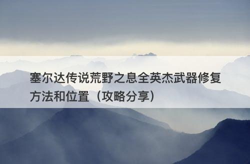 塞尔达传说荒野之息全英杰武器修复方法和位置（攻略分享）
