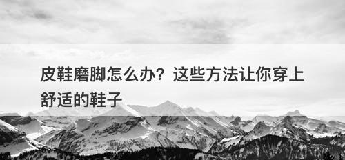 皮鞋磨脚怎么办？这些方法让你穿上舒适的鞋子