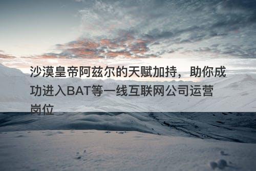 沙漠皇帝阿兹尔的天赋加持，助你成功进入BAT等一线互联网公司运营岗位