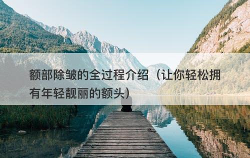 额部除皱的全过程介绍（让你轻松拥有年轻靓丽的额头）
