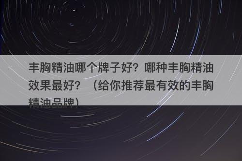 丰胸精油哪个牌子好？哪种丰胸精油效果最好？（给你推荐最有效的丰胸精油品牌）