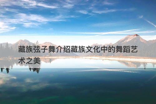 藏族弦子舞介绍藏族文化中的舞蹈艺术之美