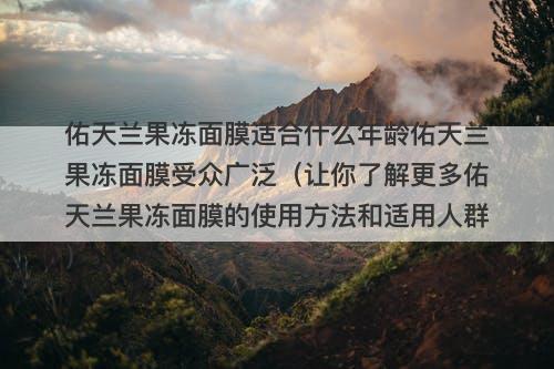 佑天兰果冻面膜适合什么年龄佑天兰果冻面膜受众广泛（让你了解更多佑天兰果冻面膜的使用方法和适用人群）