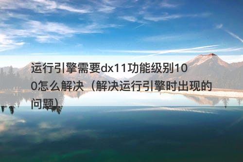 运行引擎需要dx11功能级别100怎么解决（解决运行引擎时出现的问题）