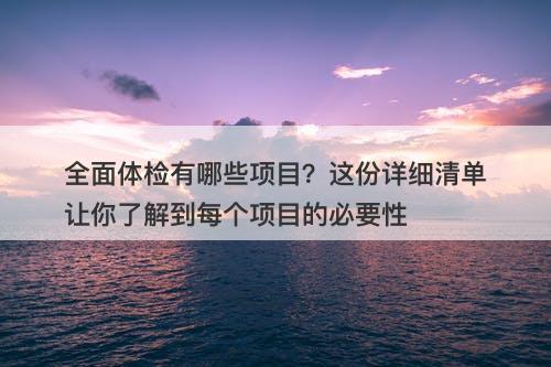全面体检有哪些项目？这份详细清单让你了解到每个项目的必要性