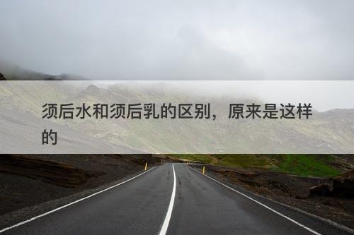 须后水和须后乳的区别，原来是这样的
