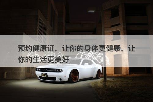 预约健康证，让你的身体更健康，让你的生活更美好