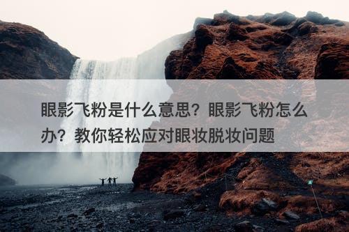 眼影飞粉是什么意思？眼影飞粉怎么办？教你轻松应对眼妆脱妆问题