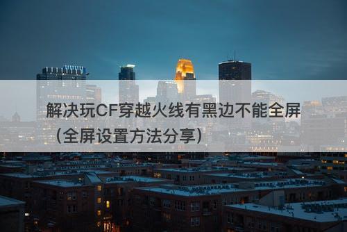 解决玩CF穿越火线有黑边不能全屏（全屏设置方法分享）-图1