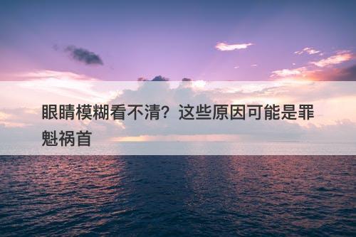 眼睛模糊看不清？这些原因可能是罪魁祸首