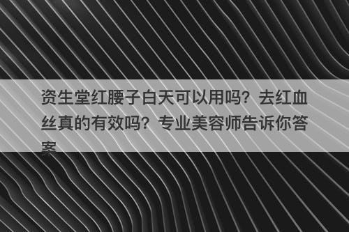 资生堂红腰子白天可以用吗？去红血丝真的有效吗？专业美容师告诉你答案
