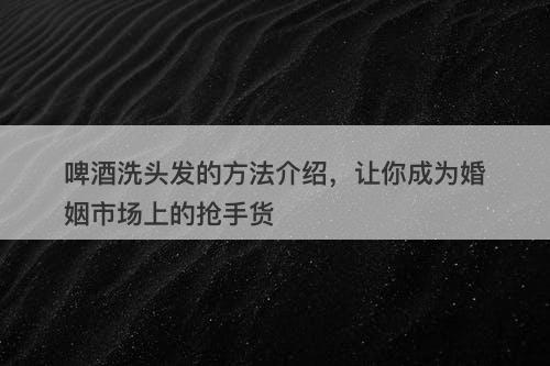 啤酒洗头发的方法介绍，让你成为婚姻市场上的抢手货