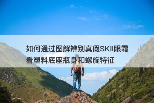 如何通过图解辨别真假SKII眼霜看塑料底座瓶身和螺旋特征