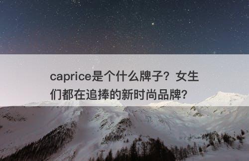 caprice是个什么牌子？女生们都在追捧的新时尚品牌？