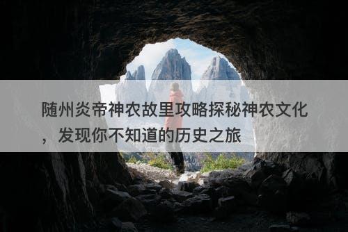 随州炎帝神农故里攻略探秘神农文化，发现你不知道的历史之旅