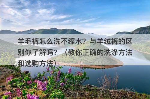 羊毛裤怎么洗不缩水？与羊绒裤的区别你了解吗？（教你正确的洗涤方法和选购方法）