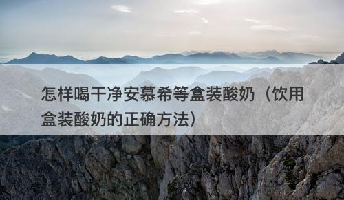 怎样喝干净安慕希等盒装酸奶（饮用盒装酸奶的正确方法）