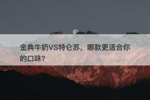 金典牛奶VS特仑苏，哪款更适合你的口味？