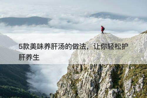5款美味养肝汤的做法，让你轻松护肝养生