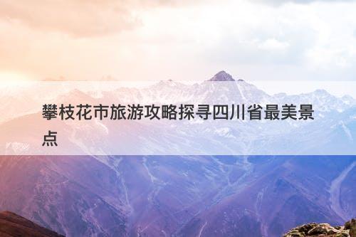 攀枝花市旅游攻略探寻四川省最美景点