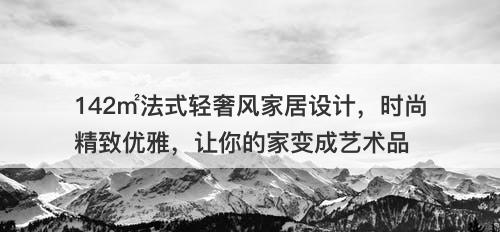 142㎡法式轻奢风家居设计，时尚精致优雅，让你的家变成艺术品