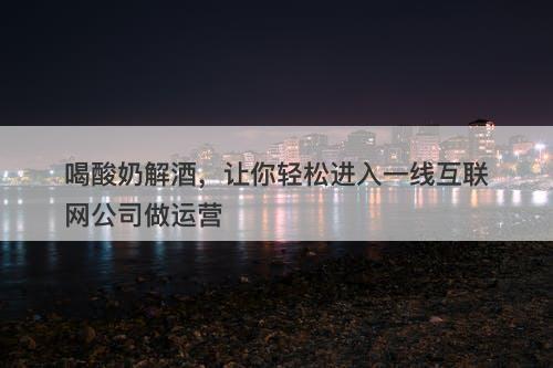 喝酸奶解酒，让你轻松进入一线互联网公司做运营