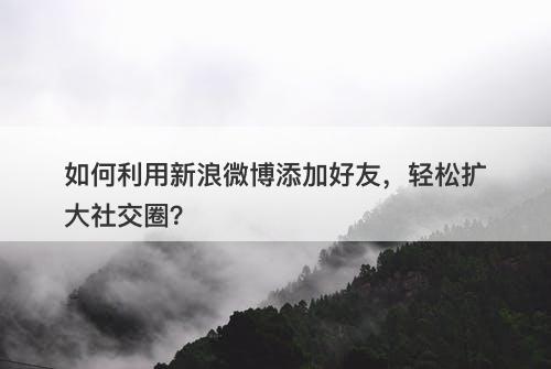 如何利用新浪微博添加好友，轻松扩大社交圈？